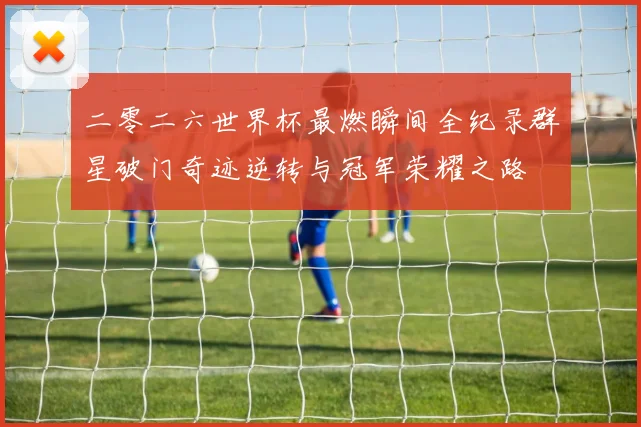 二零二六世界杯最燃瞬间全纪录群星破门奇迹逆转与冠军荣耀之路