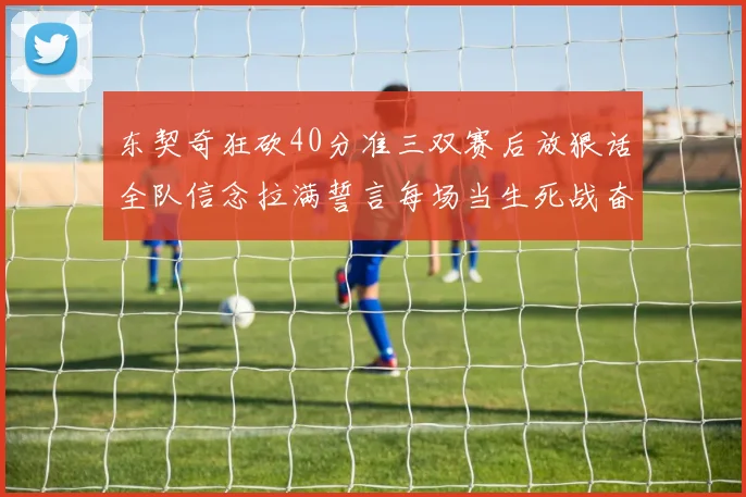 东契奇狂砍40分准三双赛后放狠话全队信念拉满誓言每场当生死战奋勇到底