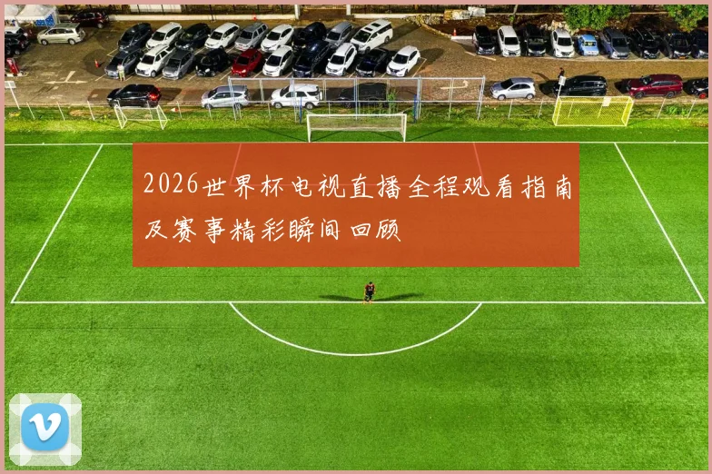 2026世界杯电视直播全程观看指南及赛事精彩瞬间回顾