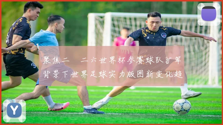 聚焦二〇二六世界杯参赛球队扩军背景下世界足球实力版图新变化趋