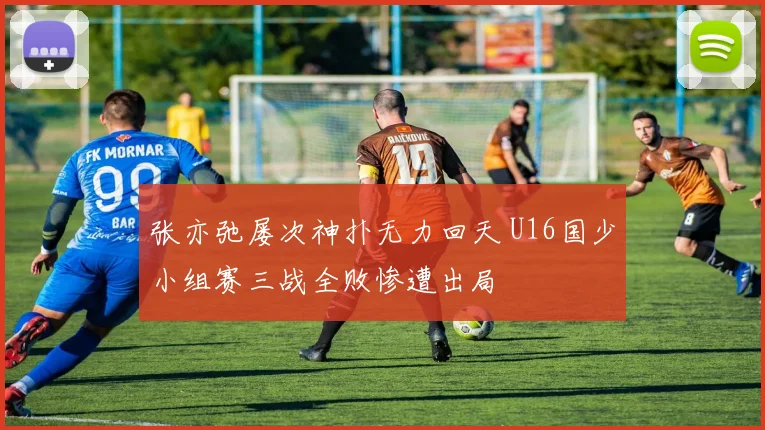 张亦弛屡次神扑无力回天 U16国少小组赛三战全败惨遭出局