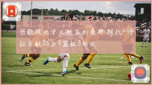 密歇根大学大胜亚利桑那 阿代-玛拉贡献26分9篮板3助攻