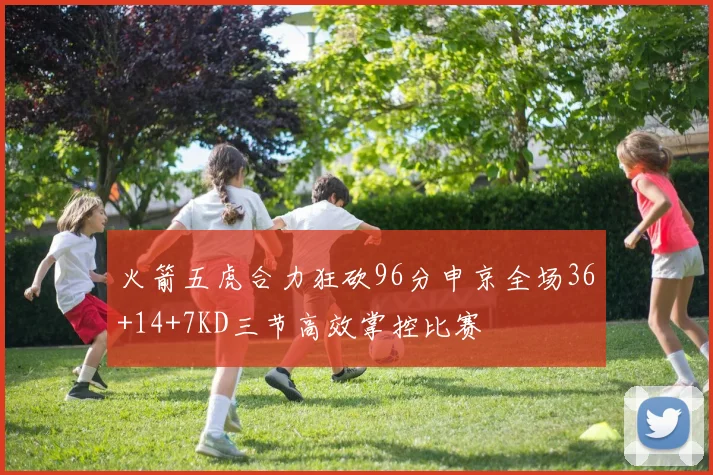 火箭五虎合力狂砍96分申京全场36+14+7KD三节高效掌控比赛
