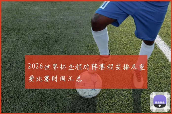 2026世界杯全程对阵赛程安排及重要比赛时间汇总