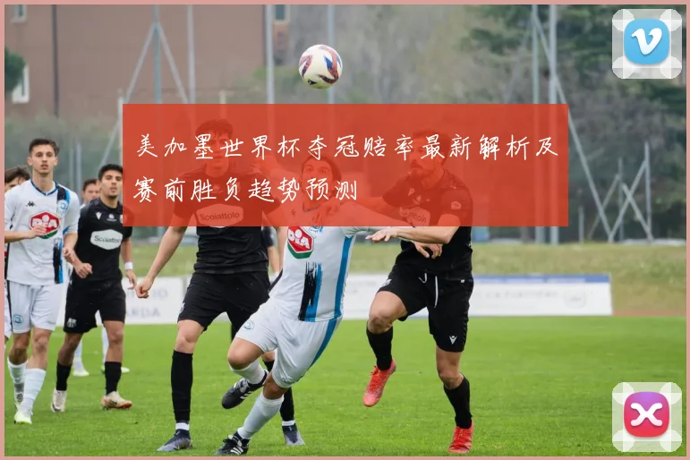 美加墨世界杯夺冠赔率最新解析及赛前胜负趋势预测